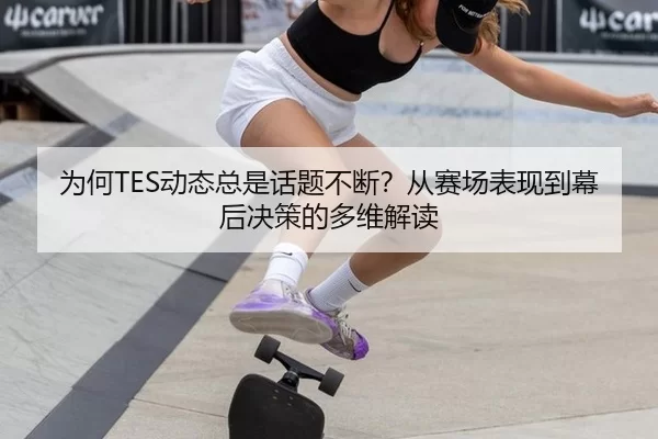 为何TES动态总是话题不断？从赛场表现到幕后决策的多维解读